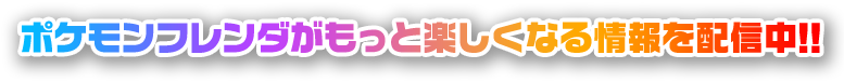 ポケモンフレンダがもっと楽しくなる情報を配信中!!
