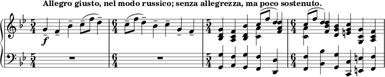 { \new PianoStaff <<
\new Staff <<
\new voice \relative c'' {
\set Score.tempoHideNote = ##t \tempo 4 = 112
\clef treble \key bes \major
\time 5/4
g4--_\f^\markup { \bold {Allegro giusto, nel modo russico; senza allegrezza, ma poco sostenuto. } } f-- bes-- c8--( f d4--)
\time 6/4
c8--( f d4--) bes-- c-- g-- f--
\time 5/4
<bes, d g>4 <a c f> <bes d bes'> \stemDown <c a'> \stemNeutral <f a d>
\time 6/4
\stemDown <c a'> \stemNeutral <f bes d> <d g bes> <e g c> <g, c g'> <a c f>
}
\new Voice \relative c'' {
\time 5/4
s1 s4
\time 6/4
s1.
\time 5/4
s2. \stemUp c8^( f d4)
\time 6/4
\stemUp c8^( f d4) s1
}
>>
\new Staff <<
\clef bass \key bes \major
\relative c {
\time 5/4
R1*5/4
\time 6/4
R1*6/4
\time 5/4
<g g'>4 <a f'> <g g'> <f f'> <d d'>
\time 6/4
<f f'> <bes bes'> <g g'> <c, c'> <e e'> <f f'>
}
>>
>> }